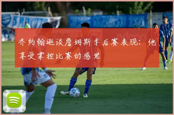乔约翰逊谈詹姆斯季后赛表现：他享受掌控比赛的感觉