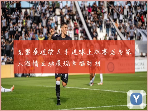 克雷桑连续五季进球上双赛后与家人温情互动展现幸福时刻