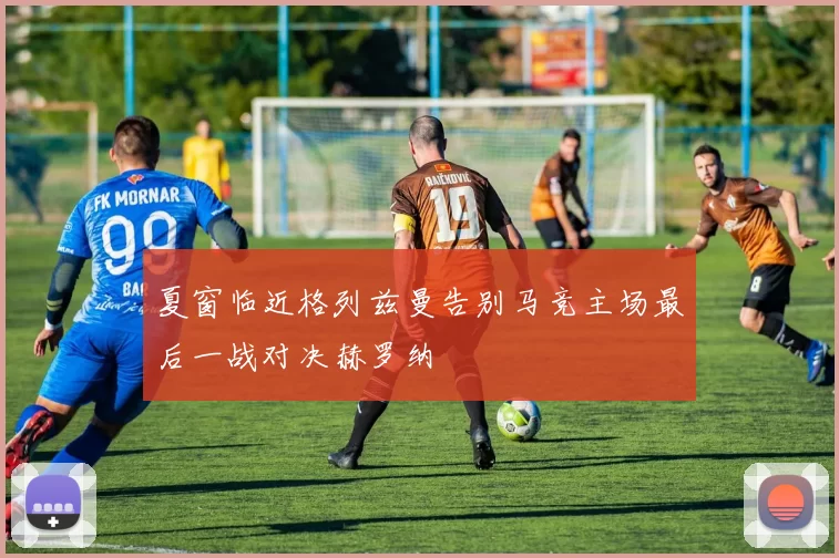 夏窗临近格列兹曼告别马竞主场最后一战对决赫罗纳