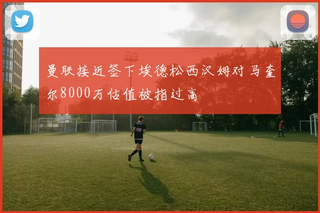 曼联接近签下埃德松西汉姆对马奎尔8000万估值被指过高