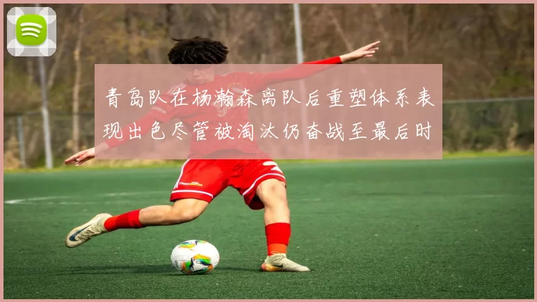 青岛队在杨瀚森离队后重塑体系表现出色尽管被淘汰仍奋战至最后时刻