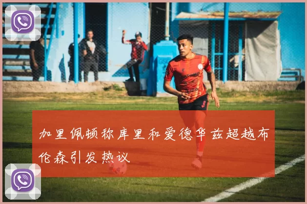加里佩顿称库里和爱德华兹超越布伦森引发热议