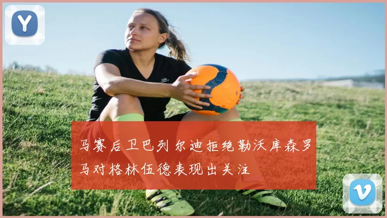 马赛后卫巴列尔迪拒绝勒沃库森罗马对格林伍德表现出关注