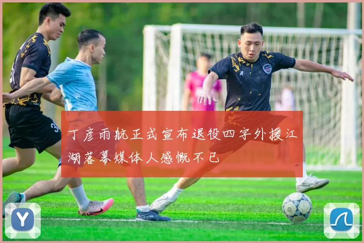丁彦雨航正式宣布退役四字外援江湖落幕媒体人感慨不已