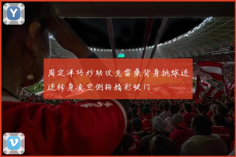 周定洋巧妙助攻克雷桑背身挑球连连转身凌空侧钩精彩破门