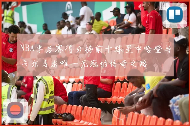 NBA季后赛得分榜前十球星中哈登与卡尔马龙唯一无冠的传奇之路