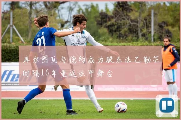 库尔图瓦与德约成为股东法乙勒芒时隔16年重返法甲舞台