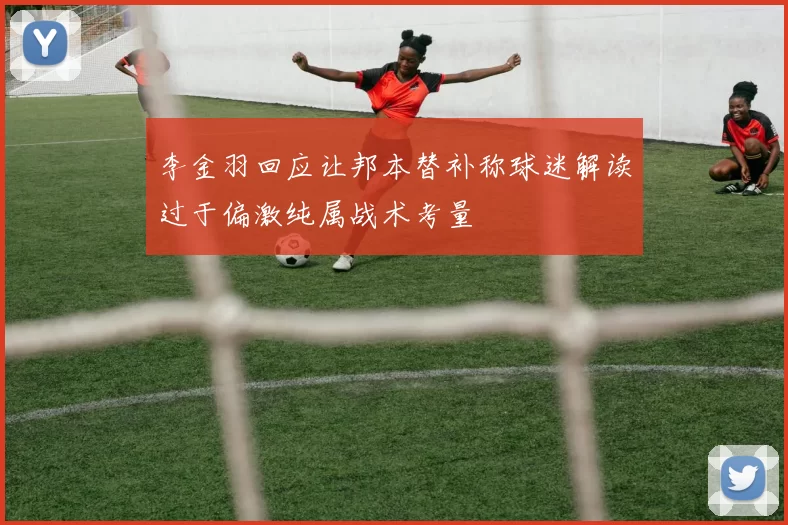 李金羽回应让邦本替补称球迷解读过于偏激纯属战术考量