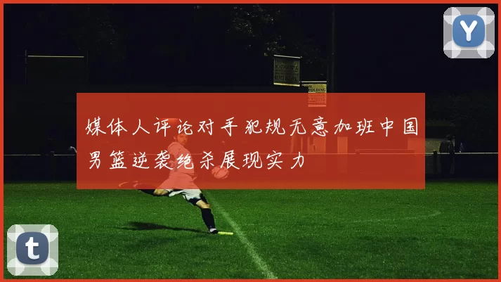 媒体人评论对手犯规无意加班中国男篮逆袭绝杀展现实力