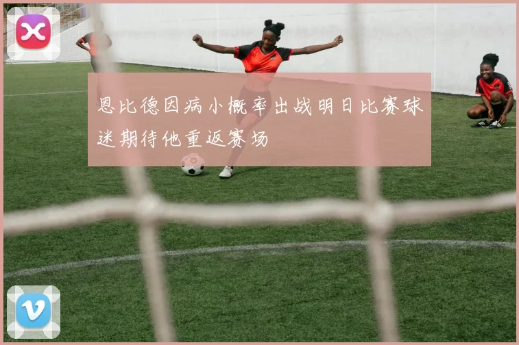 恩比德因病小概率出战明日比赛球迷期待他重返赛场