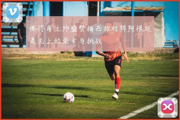 佛得角主帅盛赞梅西称对阵阿根廷是无上的荣幸与挑战