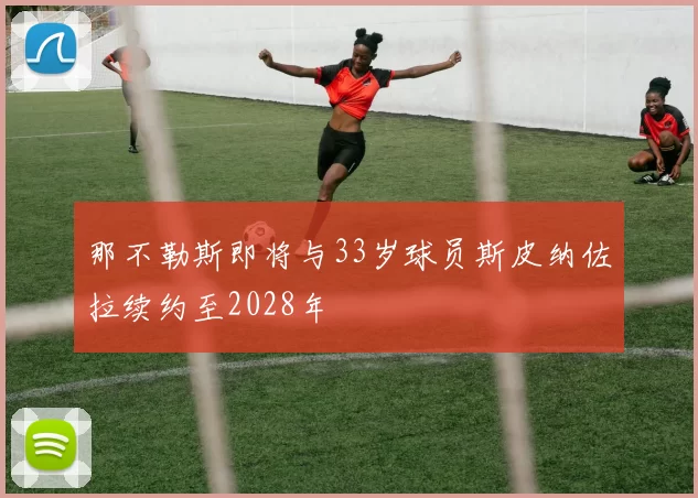 那不勒斯即将与33岁球员斯皮纳佐拉续约至2028年