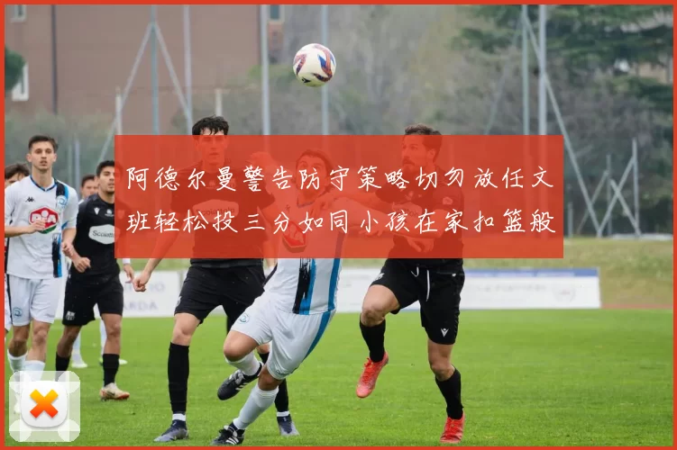 阿德尔曼警告防守策略切勿放任文班轻松投三分如同小孩在家扣篮般轻松