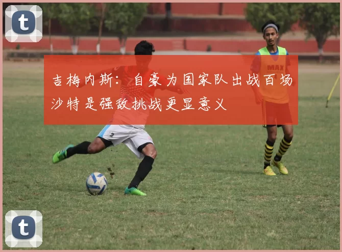 吉梅内斯：自豪为国家队出战百场沙特是强敌挑战更显意义
