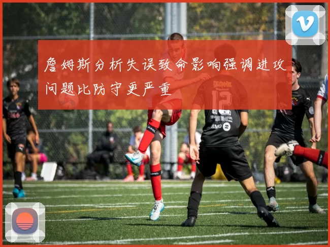 詹姆斯分析失误致命影响强调进攻问题比防守更严重