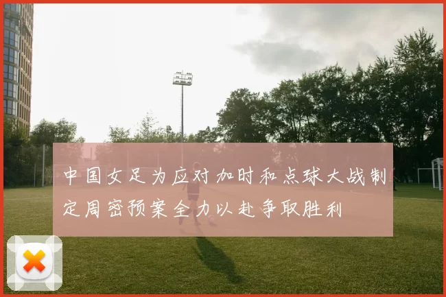中国女足为应对加时和点球大战制定周密预案全力以赴争取胜利