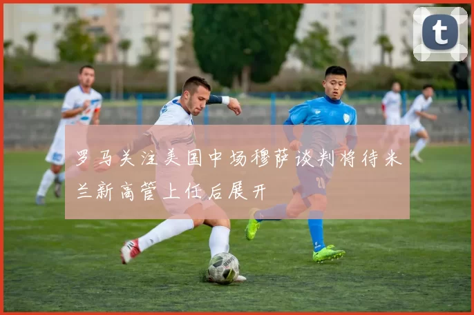 罗马关注美国中场穆萨谈判将待米兰新高管上任后展开