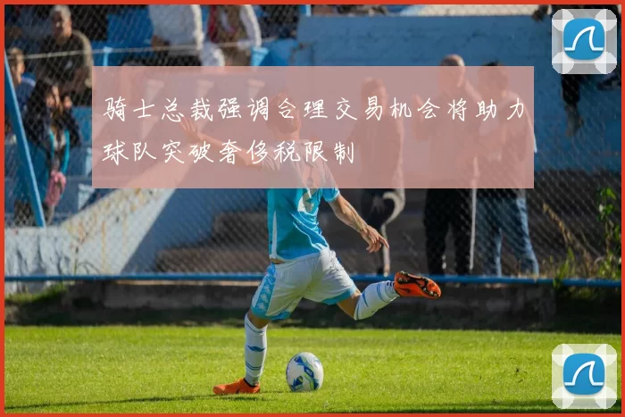 骑士总裁强调合理交易机会将助力球队突破奢侈税限制